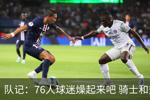 队记：76人球迷燥起来吧 骑士和热火粉丝吃不到葡萄说葡萄酸